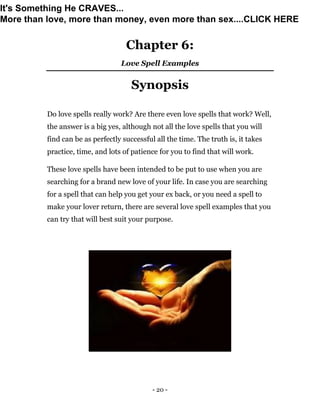 - 20 -
Chapter 6:
Love Spell Examples
Synopsis
Do love spells really work? Are there even love spells that work? Well,
the answer is a big yes, although not all the love spells that you will
find can be as perfectly successful all the time. The truth is, it takes
practice, time, and lots of patience for you to find that will work.
These love spells have been intended to be put to use when you are
searching for a brand new love of your life. In case you are searching
for a spell that can help you get your ex back, or you need a spell to
make your lover return, there are several love spell examples that you
can try that will best suit your purpose.
It's Something He CRAVES...
More than love, more than money, even more than sex....CLICK HERE
 