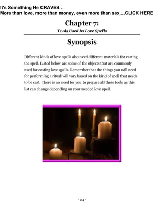 - 24 -
Chapter 7:
Tools Used In Love Spells
Synopsis
Different kinds of love spells also need different materials for casting
the spell. Listed below are some of the objects that are commonly
used for casting love spells. Remember that the things you will need
for performing a ritual will vary based on the kind of spell that needs
to be cast. There is no need for you to prepare all these tools as this
list can change depending on your needed love spell.
It's Something He CRAVES...
More than love, more than money, even more than sex....CLICK HERE
 