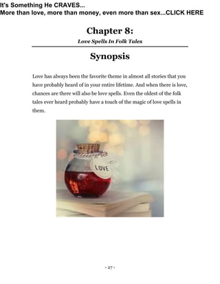 - 27 -
Chapter 8:
Love Spells In Folk Tales
Synopsis
Love has always been the favorite theme in almost all stories that you
have probably heard of in your entire lifetime. And when there is love,
chances are there will also be love spells. Even the oldest of the folk
tales ever heard probably have a touch of the magic of love spells in
them.
It's Something He CRAVES...
More than love, more than money, even more than sex...CLICK HERE
 