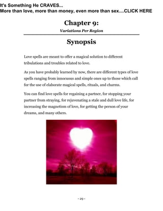 - 29 -
Chapter 9:
Variations Per Region
Synopsis
Love spells are meant to offer a magical solution to different
tribulations and troubles related to love.
As you have probably learned by now, there are different types of love
spells ranging from innocuous and simple ones up to those which call
for the use of elaborate magical spells, rituals, and charms.
You can find love spells for regaining a partner, for stopping your
partner from straying, for rejuvenating a stale and dull love life, for
increasing the magnetism of love, for getting the person of your
dreams, and many others.
It's Something He CRAVES...
More than love, more than money, even more than sex....CLICK HERE
 