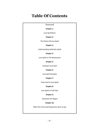 - 3 -
Table Of Contents
Foreword
Chapter 1:
Love Spell Basics
Chapter 2:
The History Of Love Spells
Chapter 3:
Understanding Hellenistic Spells
Chapter 4:
Love Spells In The Renaissance
Chapter 5:
Casting A Love Spell
Chapter 6:
Love Spell Examples
Chapter 7:
Tools Used In Love Spells
Chapter 8:
Love Spells In Folk Tales
Chapter 9:
Variations Per Region
Chapter 10:
What The Critics And Proponents Have To Say
 
