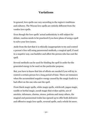 - 30 -
Variations
In general, love spells can vary according to the region’s traditions
and cultures. The Wiccan love spells are entirely different from the
voodoo love spells.
Even though the love spells’ actual authenticity is still subject for
debate, caution needs to be practiced if you have plans of using a spell
to solve your love issues.
Aside from the fact that it is ethically inappropriate to try and control
a person’s free will using paranormal methods, a magical spell, if used
in a negative way, can backfire and affect the person who has cast the
spell.
Several methods can be used for binding the spell in order for the
generated energy to be used on the particular purpose.
But, you have to know that lots of efforts are needed if you will try to
control a certain person for a long period of time. There are instances
when the accumulated negative energy caused by the magic leads to a
bad effect on the one who cast the spell.
From black magic spells, white magic spells, witchcraft, pagan magic,
candle or herbal magic, occult magic that evokes spirits, use of
amulets, talismans, charms, stones, potions and many others, the
magical and paranormal realm has opened up to offer both defensive
and offensive magic love spells, reversal spells, and a whole lot more.
 