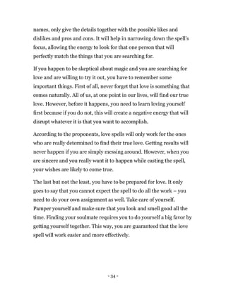 - 34 -
names, only give the details together with the possible likes and
dislikes and pros and cons. It will help in narrowing down the spell’s
focus, allowing the energy to look for that one person that will
perfectly match the things that you are searching for.
If you happen to be skeptical about magic and you are searching for
love and are willing to try it out, you have to remember some
important things. First of all, never forget that love is something that
comes naturally. All of us, at one point in our lives, will find our true
love. However, before it happens, you need to learn loving yourself
first because if you do not, this will create a negative energy that will
disrupt whatever it is that you want to accomplish.
According to the proponents, love spells will only work for the ones
who are really determined to find their true love. Getting results will
never happen if you are simply messing around. However, when you
are sincere and you really want it to happen while casting the spell,
your wishes are likely to come true.
The last but not the least, you have to be prepared for love. It only
goes to say that you cannot expect the spell to do all the work – you
need to do your own assignment as well. Take care of yourself.
Pamper yourself and make sure that you look and smell good all the
time. Finding your soulmate requires you to do yourself a big favor by
getting yourself together. This way, you are guaranteed that the love
spell will work easier and more effectively.
 