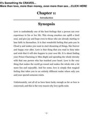 - 5 -
Chapter 1:
Introduction
Synopsis
Love is undoubtedly one of the best feelings that a person can ever
experience in his or her life. This strong emotion can uplift a tired
soul, and give joy and hope even to those who are already starting to
lose faith in themselves. It is that wonderful feeling that puts you in
Cloud 9 and makes you want to start dreaming of things, like forever
and happy ever after. Love is that thing that you read in fairy tales
and wish that it will also happen in your own life. It is about finding
your Prince Charming or Miss Right and spending the whole eternity
with that one person who has touched your heart. Love is the very
thing that makes the world go round and makes the whole ride a lot
more fun and enjoyable. And for some, love is simply that magical
feeling that takes you to an entirely different realm where only you
and your special someone exists.
Unfortunately, not all of us have been lucky enough as far as love is
concerned, and this is the very reason why love spells exist.
It's Something He CRAVES...
More than love, more than money, even more than sex....CLICK HERE
 