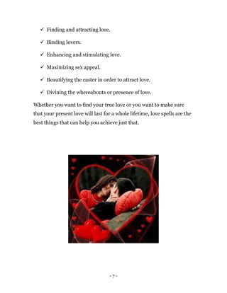 - 7 -
 Finding and attracting love.
 Binding lovers.
 Enhancing and stimulating love.
 Maximizing sex appeal.
 Beautifying the caster in order to attract love.
 Divining the whereabouts or presence of love.
Whether you want to find your true love or you want to make sure
that your present love will last for a whole lifetime, love spells are the
best things that can help you achieve just that.
 