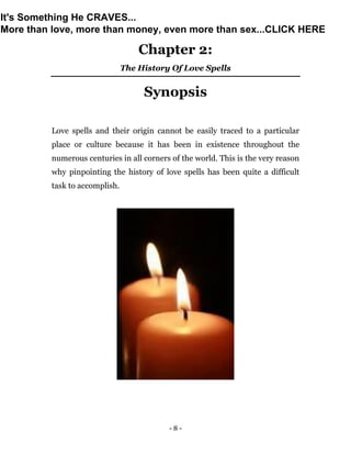 - 8 -
Chapter 2:
The History Of Love Spells
Synopsis
Love spells and their origin cannot be easily traced to a particular
place or culture because it has been in existence throughout the
numerous centuries in all corners of the world. This is the very reason
why pinpointing the history of love spells has been quite a difficult
task to accomplish.
It's Something He CRAVES...
More than love, more than money, even more than sex...CLICK HERE
 