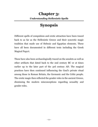 - 11 -
Chapter 3:
Understanding Hellenistic Spells
Synopsis
Different spells of compulsion and erotic attraction have been traced
back to as far as the Hellenistic Greece and their syncretic magic
tradition that made use of Hebraic and Egyptian elements. These
have all been documented in different texts including the Greek
Magical Papyri.
These have also been archaeologically traced on the amulets as well as
other artifacts that dated back to the 2nd century BC or at times
earlier up to the later part of the 3rd century AD. The magical
practices have then continued influencing the Gaul’s private ritual
among those in Roman Britain, the Germanic and the Celtic people.
The erotic magic then reflected the gender roles in the ancient Greece,
dismissing the modern misconceptions regarding sexuality and
gender roles.
 