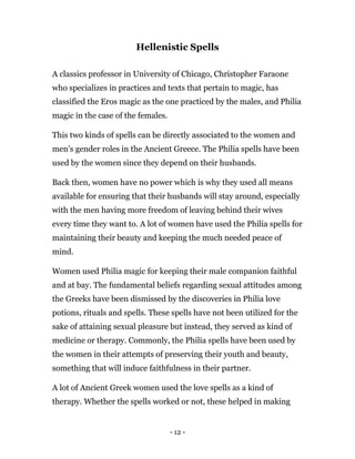 - 12 -
Hellenistic Spells
A classics professor in University of Chicago, Christopher Faraone
who specializes in practices and texts that pertain to magic, has
classified the Eros magic as the one practiced by the males, and Philia
magic in the case of the females.
This two kinds of spells can be directly associated to the women and
men’s gender roles in the Ancient Greece. The Philia spells have been
used by the women since they depend on their husbands.
Back then, women have no power which is why they used all means
available for ensuring that their husbands will stay around, especially
with the men having more freedom of leaving behind their wives
every time they want to. A lot of women have used the Philia spells for
maintaining their beauty and keeping the much needed peace of
mind.
Women used Philia magic for keeping their male companion faithful
and at bay. The fundamental beliefs regarding sexual attitudes among
the Greeks have been dismissed by the discoveries in Philia love
potions, rituals and spells. These spells have not been utilized for the
sake of attaining sexual pleasure but instead, they served as kind of
medicine or therapy. Commonly, the Philia spells have been used by
the women in their attempts of preserving their youth and beauty,
something that will induce faithfulness in their partner.
A lot of Ancient Greek women used the love spells as a kind of
therapy. Whether the spells worked or not, these helped in making
 