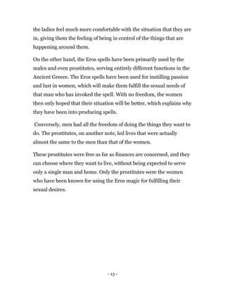 - 13 -
the ladies feel much more comfortable with the situation that they are
in, giving them the feeling of being in control of the things that are
happening around them.
On the other hand, the Eros spells have been primarily used by the
males and even prostitutes, serving entirely different functions in the
Ancient Greece. The Eros spells have been used for instilling passion
and lust in women, which will make them fulfill the sexual needs of
that man who has invoked the spell. With no freedom, the women
then only hoped that their situation will be better, which explains why
they have been into producing spells.
Conversely, men had all the freedom of doing the things they want to
do. The prostitutes, on another note, led lives that were actually
almost the same to the men than that of the women.
These prostitutes were free as far as finances are concerned, and they
can choose where they want to live, without being expected to serve
only a single man and home. Only the prostitutes were the women
who have been known for using the Eros magic for fulfilling their
sexual desires.
 