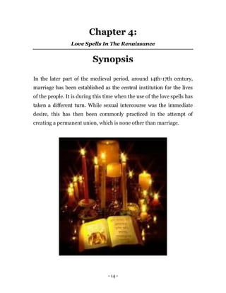 - 14 -
Chapter 4:
Love Spells In The Renaissance
Synopsis
In the later part of the medieval period, around 14th-17th century,
marriage has been established as the central institution for the lives
of the people. It is during this time when the use of the love spells has
taken a different turn. While sexual intercourse was the immediate
desire, this has then been commonly practiced in the attempt of
creating a permanent union, which is none other than marriage.
 
