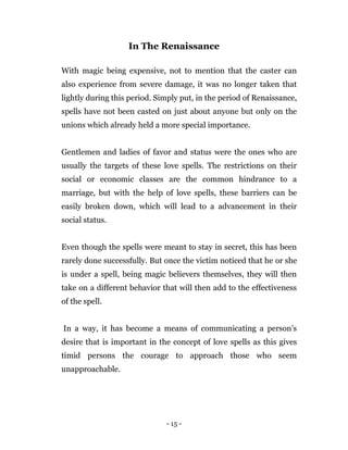 - 15 -
In The Renaissance
With magic being expensive, not to mention that the caster can
also experience from severe damage, it was no longer taken that
lightly during this period. Simply put, in the period of Renaissance,
spells have not been casted on just about anyone but only on the
unions which already held a more special importance.
Gentlemen and ladies of favor and status were the ones who are
usually the targets of these love spells. The restrictions on their
social or economic classes are the common hindrance to a
marriage, but with the help of love spells, these barriers can be
easily broken down, which will lead to a advancement in their
social status.
Even though the spells were meant to stay in secret, this has been
rarely done successfully. But once the victim noticed that he or she
is under a spell, being magic believers themselves, they will then
take on a different behavior that will then add to the effectiveness
of the spell.
In a way, it has become a means of communicating a person’s
desire that is important in the concept of love spells as this gives
timid persons the courage to approach those who seem
unapproachable.
 