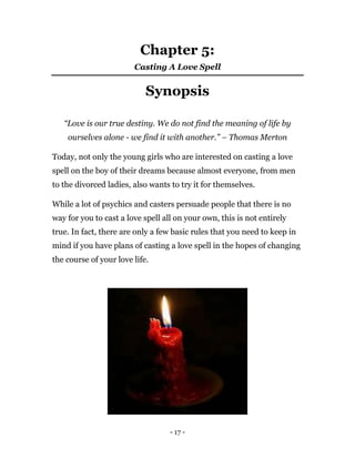 - 17 -
Chapter 5:
Casting A Love Spell
Synopsis
“Love is our true destiny. We do not find the meaning of life by
ourselves alone - we find it with another.” – Thomas Merton
Today, not only the young girls who are interested on casting a love
spell on the boy of their dreams because almost everyone, from men
to the divorced ladies, also wants to try it for themselves.
While a lot of psychics and casters persuade people that there is no
way for you to cast a love spell all on your own, this is not entirely
true. In fact, there are only a few basic rules that you need to keep in
mind if you have plans of casting a love spell in the hopes of changing
the course of your love life.
 