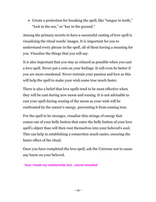 - 19 -
 Create a protection for breaking the spell, like “tongue in teeth,”
“lock in the sea,” or “key in the ground.”
Among the primary secrets to have a successful casting of love spell is
visualizing the ritual words’ images. It is important for you to
understand every phrase in the spell, all of them having a meaning for
you. Visualize the things that you will say.
It is also important that you stay as relaxed as possible when you cast
a love spell. Never put a rein on your feelings. It will even be better if
you are more emotional. Never restrain your passion and love as this
will help the spell to make your wish come true much faster.
There is also a belief that love spells tend to be most effective when
they will be cast during new moon and waxing. It is not advisable to
cast your spell during waning of the moon as your wish will be
confronted by the nature’s energy, preventing it from coming true.
For the spell to be stronger, visualize thin strings of energy that
comes out of your belly button that enter the belly button of your love
spell’s object than will then root themselves into your beloved’s soul.
This can help in establishing a connection much easier, ensuring the
faster effect of the ritual.
Once you have completed the love spell, ask the Universe not to cause
any harm on your beloved.
how i made my relationship last . secret revealed
 
