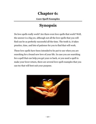 - 20 -
Chapter 6:
Love Spell Examples
Synopsis
Do love spells really work? Are there even love spells that work? Well,
the answer is a big yes, although not all the love spells that you will
find can be as perfectly successful all the time. The truth is, it takes
practice, time, and lots of patience for you to find that will work.
These love spells have been intended to be put to use when you are
searching for a brand new love of your life. In case you are searching
for a spell that can help you get your ex back, or you need a spell to
make your lover return, there are several love spell examples that you
can try that will best suit your purpose.
 