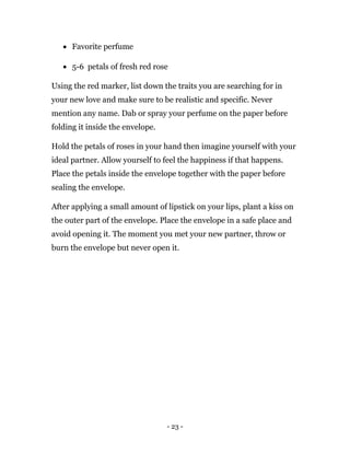 - 23 -
 Favorite perfume
 5-6 petals of fresh red rose
Using the red marker, list down the traits you are searching for in
your new love and make sure to be realistic and specific. Never
mention any name. Dab or spray your perfume on the paper before
folding it inside the envelope.
Hold the petals of roses in your hand then imagine yourself with your
ideal partner. Allow yourself to feel the happiness if that happens.
Place the petals inside the envelope together with the paper before
sealing the envelope.
After applying a small amount of lipstick on your lips, plant a kiss on
the outer part of the envelope. Place the envelope in a safe place and
avoid opening it. The moment you met your new partner, throw or
burn the envelope but never open it.
 