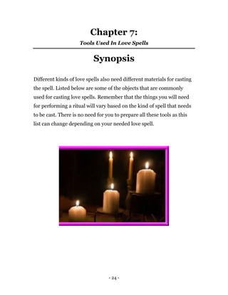 - 24 -
Chapter 7:
Tools Used In Love Spells
Synopsis
Different kinds of love spells also need different materials for casting
the spell. Listed below are some of the objects that are commonly
used for casting love spells. Remember that the things you will need
for performing a ritual will vary based on the kind of spell that needs
to be cast. There is no need for you to prepare all these tools as this
list can change depending on your needed love spell.
 