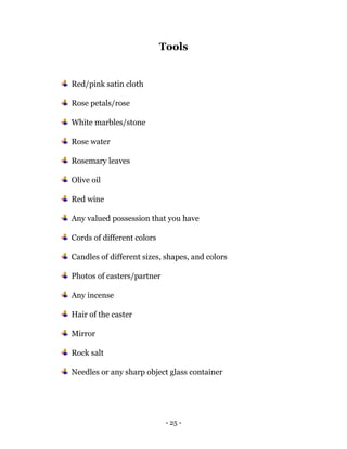 - 25 -
Tools
Red/pink satin cloth
Rose petals/rose
White marbles/stone
Rose water
Rosemary leaves
Olive oil
Red wine
Any valued possession that you have
Cords of different colors
Candles of different sizes, shapes, and colors
Photos of casters/partner
Any incense
Hair of the caster
Mirror
Rock salt
Needles or any sharp object glass container
 
