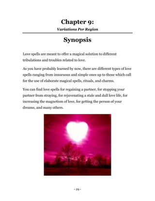 - 29 -
Chapter 9:
Variations Per Region
Synopsis
Love spells are meant to offer a magical solution to different
tribulations and troubles related to love.
As you have probably learned by now, there are different types of love
spells ranging from innocuous and simple ones up to those which call
for the use of elaborate magical spells, rituals, and charms.
You can find love spells for regaining a partner, for stopping your
partner from straying, for rejuvenating a stale and dull love life, for
increasing the magnetism of love, for getting the person of your
dreams, and many others.
 
