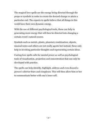 - 31 -
The magical love spells are the energy being directed through the
props or symbols in order to create the desired change or attain a
particular end. The experts in spells believe that all things in this
world have their own dynamic energy.
With the use of different psychological tools, these can help in
generating more energy that will then be directed into changing a
certain event’s natural course.
Symbols such as metals, plants, planetary combination, objects,
musical notes and others are not really agents but instead, these only
help in invoking particular thoughts and representing certain ideas.
Casting love spells calls for mental power as well as psychological
tools of visualization, projection and concentration that can only be
developed with practice.
The spells can help identify, highlight, address and even discard a
person’s ulterior fears and complexes. This will then allow him or her
to communicate better with one’s inner self.
 