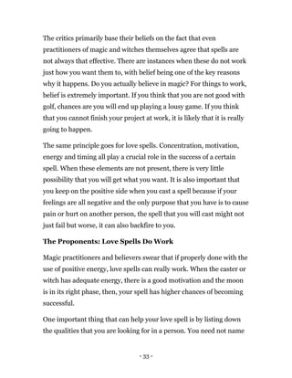 - 33 -
The critics primarily base their beliefs on the fact that even
practitioners of magic and witches themselves agree that spells are
not always that effective. There are instances when these do not work
just how you want them to, with belief being one of the key reasons
why it happens. Do you actually believe in magic? For things to work,
belief is extremely important. If you think that you are not good with
golf, chances are you will end up playing a lousy game. If you think
that you cannot finish your project at work, it is likely that it is really
going to happen.
The same principle goes for love spells. Concentration, motivation,
energy and timing all play a crucial role in the success of a certain
spell. When these elements are not present, there is very little
possibility that you will get what you want. It is also important that
you keep on the positive side when you cast a spell because if your
feelings are all negative and the only purpose that you have is to cause
pain or hurt on another person, the spell that you will cast might not
just fail but worse, it can also backfire to you.
The Proponents: Love Spells Do Work
Magic practitioners and believers swear that if properly done with the
use of positive energy, love spells can really work. When the caster or
witch has adequate energy, there is a good motivation and the moon
is in its right phase, then, your spell has higher chances of becoming
successful.
One important thing that can help your love spell is by listing down
the qualities that you are looking for in a person. You need not name
 