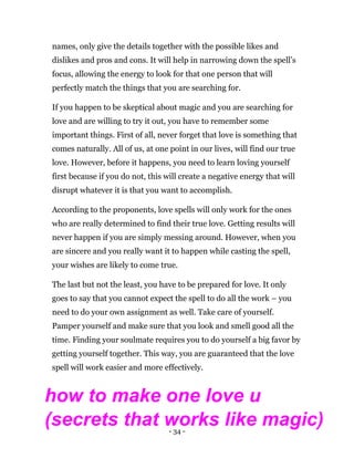 - 34 -
names, only give the details together with the possible likes and
dislikes and pros and cons. It will help in narrowing down the spell’s
focus, allowing the energy to look for that one person that will
perfectly match the things that you are searching for.
If you happen to be skeptical about magic and you are searching for
love and are willing to try it out, you have to remember some
important things. First of all, never forget that love is something that
comes naturally. All of us, at one point in our lives, will find our true
love. However, before it happens, you need to learn loving yourself
first because if you do not, this will create a negative energy that will
disrupt whatever it is that you want to accomplish.
According to the proponents, love spells will only work for the ones
who are really determined to find their true love. Getting results will
never happen if you are simply messing around. However, when you
are sincere and you really want it to happen while casting the spell,
your wishes are likely to come true.
The last but not the least, you have to be prepared for love. It only
goes to say that you cannot expect the spell to do all the work – you
need to do your own assignment as well. Take care of yourself.
Pamper yourself and make sure that you look and smell good all the
time. Finding your soulmate requires you to do yourself a big favor by
getting yourself together. This way, you are guaranteed that the love
spell will work easier and more effectively.
how to make one love u
(secrets that works like magic)
 