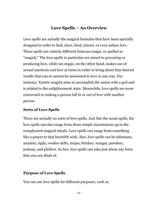 - 6 -
Love Spells – An Overview
Love spells are actually the magical formulas that have been specially
designed in order to find, draw, bind, attract, or even induce love.
These spells are entirely different from sex magic, or spelled as
“magick.” The love spells in particular are aimed to procuring or
producing love, while sex magic, on the other hand, makes use of
sexual emotions and love at times in order to bring about that desired
results that can or cannot be associated to love in any way. For
instance, Tantric magick aims to accomplish the union with a god and
is related to the enlightenment state. Meanwhile, love spells are more
concerned in making a person fall in or out of love with another
person.
Sorts of Love Spells
There are actually no sorts of love spells. Just like the usual spells, the
love spells can also range from those simple incantations up to the
complicated magical rituals. Love spells can range from something
like a prayer to that heartfelt wish. Also, love spells can be talismans,
amulets, sigils, voodoo dolls, mojos, fetishes, wangas, powders,
potions, and philters. In fact, love spells can take just about any form
that you can think of.
Purpose of Love Spells
You can use love spells for different purposes, such as:
 