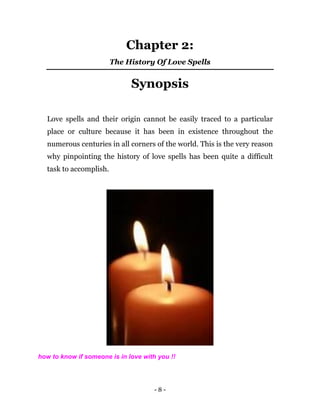 - 8 -
Chapter 2:
The History Of Love Spells
Synopsis
Love spells and their origin cannot be easily traced to a particular
place or culture because it has been in existence throughout the
numerous centuries in all corners of the world. This is the very reason
why pinpointing the history of love spells has been quite a difficult
task to accomplish.
how to know if someone is in love with you !!
 