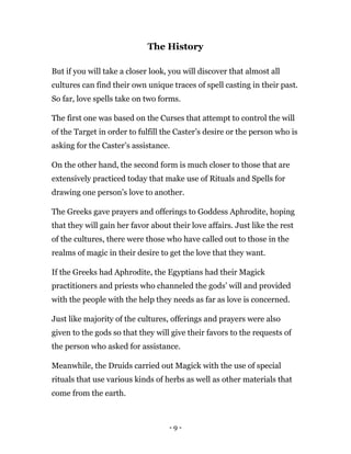 - 9 -
The History
But if you will take a closer look, you will discover that almost all
cultures can find their own unique traces of spell casting in their past.
So far, love spells take on two forms.
The first one was based on the Curses that attempt to control the will
of the Target in order to fulfill the Caster’s desire or the person who is
asking for the Caster’s assistance.
On the other hand, the second form is much closer to those that are
extensively practiced today that make use of Rituals and Spells for
drawing one person’s love to another.
The Greeks gave prayers and offerings to Goddess Aphrodite, hoping
that they will gain her favor about their love affairs. Just like the rest
of the cultures, there were those who have called out to those in the
realms of magic in their desire to get the love that they want.
If the Greeks had Aphrodite, the Egyptians had their Magick
practitioners and priests who channeled the gods’ will and provided
with the people with the help they needs as far as love is concerned.
Just like majority of the cultures, offerings and prayers were also
given to the gods so that they will give their favors to the requests of
the person who asked for assistance.
Meanwhile, the Druids carried out Magick with the use of special
rituals that use various kinds of herbs as well as other materials that
come from the earth.
 