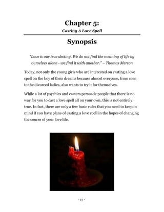 - 17 -
Chapter 5:
Casting A Love Spell
Synopsis
“Love is our true destiny. We do not find the meaning of life by
ourselves alone - we find it with another.” – Thomas Merton
Today, not only the young girls who are interested on casting a love
spell on the boy of their dreams because almost everyone, from men
to the divorced ladies, also wants to try it for themselves.
While a lot of psychics and casters persuade people that there is no
way for you to cast a love spell all on your own, this is not entirely
true. In fact, there are only a few basic rules that you need to keep in
mind if you have plans of casting a love spell in the hopes of changing
the course of your love life.
 