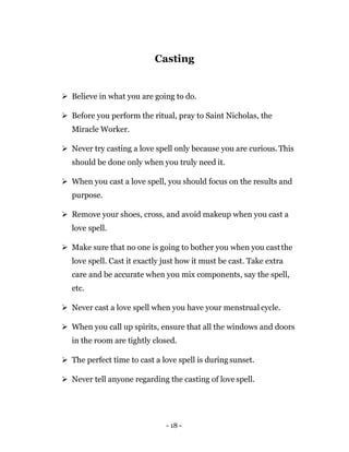 - 18 -
Casting
 Believe in what you are going to do.
 Before you perform the ritual, pray to Saint Nicholas, the
Miracle Worker.
 Never try casting a love spell only because you are curious.This
should be done only when you truly need it.
 When you cast a love spell, you should focus on the results and
purpose.
 Remove your shoes, cross, and avoid makeup when you cast a
love spell.
 Make sure that no one is going to bother you when you castthe
love spell. Cast it exactly just how it must be cast. Take extra
care and be accurate when you mix components, say the spell,
etc.
 Never cast a love spell when you have your menstrual cycle.
 When you call up spirits, ensure that all the windows and doors
in the room are tightly closed.
 The perfect time to cast a love spell is duringsunset.
 Never tell anyone regarding the casting of love spell.
 