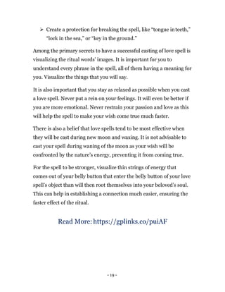 - 19 -
 Create a protection for breaking the spell, like “tongue inteeth,”
“lock in the sea,” or “key in the ground.”
Among the primary secrets to have a successful casting of love spell is
visualizing the ritual words’ images. It is important for you to
understand every phrase in the spell, all of them having a meaning for
you. Visualize the things that you will say.
It is also important that you stay as relaxed as possible when you cast
a love spell. Never put a rein on your feelings. It will even be better if
you are more emotional. Never restrain your passion and love as this
will help the spell to make your wish come true much faster.
There is also a belief that love spells tend to be most effective when
they will be cast during new moon and waxing. It is not advisable to
cast your spell during waning of the moon as your wish will be
confronted by the nature’s energy, preventing it from coming true.
For the spell to be stronger, visualize thin strings of energy that
comes out of your belly button that enter the belly button of your love
spell’s object than will then root themselves into your beloved’s soul.
This can help in establishing a connection much easier, ensuring the
faster effect of the ritual.
Read More: https://gplinks.co/puiAF
 