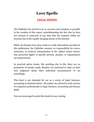 - 2 -
Love Spells
LEGAL NOTICE
The Publisher has strived to be as accurate and complete as possible
in the creation of this report, notwithstanding the fact that he does
not warrant or represent at any time that the contents within are
accurate due to the rapidly changing nature of the Internet.
While all attempts have been made to verify information provided in
this publication, the Publisher assumes no responsibility for errors,
omissions, or contrary interpretation of the subject matter herein.
Any perceived slights of specific persons, peoples, or organizations
are unintentional.
In practical advice books, like anything else in life, there are no
guarantees of income made. Readers are cautioned to reply on their
own judgment about their individual circumstances to act
accordingly.
This book is not intended for use as a source of legal, business,
accounting or financial advice. All readers are advised to seek services
of competent professionals in legal, business, accounting and finance
fields.
You are encouraged to print this book for easy reading.
 