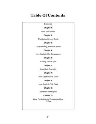 - 3 -
Foreword
Chapter 1:
Love Spell Basics
Chapter 2:
The History Of Love Spells
Chapter 3:
Understanding Hellenistic Spells
Chapter 4:
Love Spells In The Renaissance
Chapter 5:
Casting A Love Spell
Chapter 6:
Love Spell Examples
Chapter 7:
Tools Used In Love Spells
Chapter 8:
Love Spells In Folk Tales
Chapter 9:
Variations Per Region
Chapter 10:
What The Critics And Proponents Have
To Say
Table Of Contents
 