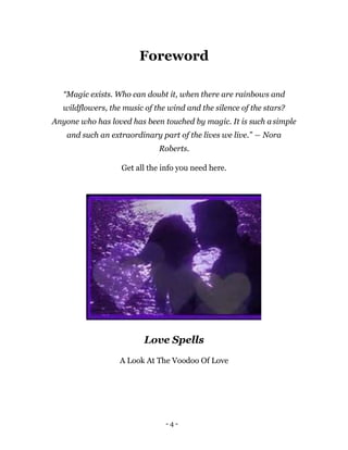 - 4 -
Foreword
“Magic exists. Who can doubt it, when there are rainbows and
wildflowers, the music of the wind and the silence of the stars?
Anyone who has loved has been touched by magic. It is such asimple
and such an extraordinary part of the lives we live.” ― Nora
Roberts.
Get all the info you need here.
Love Spells
A Look At The Voodoo Of Love
 