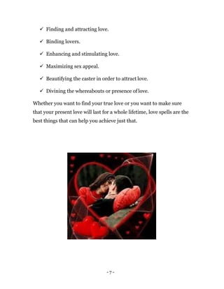 - 7 -
 Finding and attracting love.
 Binding lovers.
 Enhancing and stimulating love.
 Maximizing sex appeal.
 Beautifying the caster in order to attract love.
 Divining the whereabouts or presence of love.
Whether you want to find your true love or you want to make sure
that your present love will last for a whole lifetime, love spells are the
best things that can help you achieve just that.
 