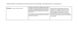 PLASTICPoetryNotes – GCSE EnglishLiterature PastandPresent:PoetryAnthology –Love andRelationships –Love’sPhilosophy P.7
Context – authorial,social and historical
Percy Bysshe Shelley(1792-1822) was,like his friend
Lord Byron, one of the mostimportantRomantic poets.
He made himselfunpopular with some ofhis ideas on
subjects such as atheism,vegetarianism and the need
for social and political change,which at the time were
controversial.
This simple love poem shows a different,more personal
side to Shelley, who usuallywrote aboutmore serious
subjects such as politics.
Contextof the natural qualitiesof love and
coupling– itis as organicand as pure as the
natural world.Inaddition,there isasense of
divinitysuggestedasthoughthe romance is
ordainedbythe heavens.Senseof courtlylove
and the man pursuingthe womanandputtingher
on a pedestal.
 