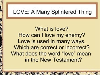 LOVE: A Many Splintered Thing


          What is love?
  How can I love my enemy?
  Love is used in many ways.
 Which are correct or incorrect?
What does the word “love” mean
     in the New Testament?
 