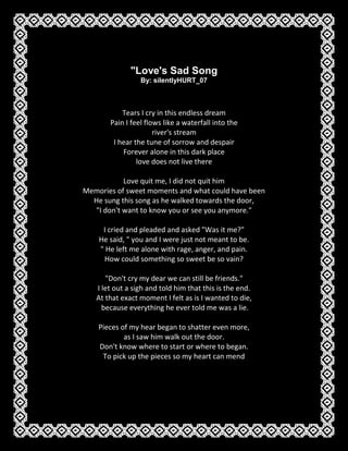 
Love's Sad Song By: silentlyHURT_07 Tears I cry in this endless dreamPain I feel flows like a waterfall into theriver's streamI hear the tune of sorrow and despairForever alone in this dark placelove does not live thereLove quit me, I did not quit himMemories of sweet moments and what could have beenHe sung this song as he walked towards the door, 
I don't want to know you or see you anymore.
I cried and pleaded and asked 
Was it me?
He said, 
 you and I were just not meant to be. 
 He left me alone with rage, anger, and pain.  How could something so sweet be so vain?
Don't cry my dear we can still be friends.
I let out a sigh and told him that this is the end.  At that exact moment I felt as is I wanted to die,  because everything he ever told me was a lie.Pieces of my hear began to shatter even more,  as I saw him walk out the door.  Don't know where to start or where to began.  To pick up the pieces so my heart can mend 