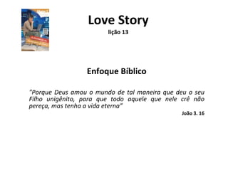Love Story lição 13 Enfoque Bíblico &quot;Porque Deus amou o mundo de tal maneira que deu o seu Filho unigênito, para que todo aquele que nele crê não pereça, mas tenha a vida eterna” João 3. 16 