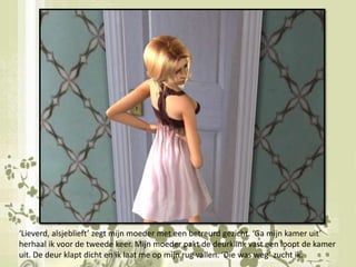 ‘Lieverd, alsjeblieft’ zegt mijn moeder met een betreurd gezicht. ‘Ga mijn kamer uit’ herhaal ik voor de tweede keer. Mijn moeder pakt de deurklink vast een loopt de kamer   uit. De deur klapt dicht en ik laat me op mijn rug vallen. ‘Die was weg’ zucht ik.