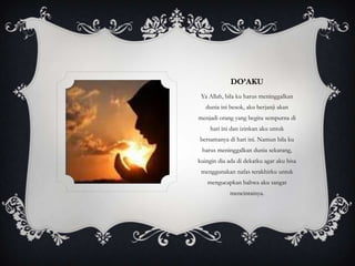 DO’AKU
 Ya Allah, bila ku harus meninggalkan
   dunia ini besok, aku berjanji akan
menjadi orang yang begitu sempurna di
     hari ini dan izinkan aku untuk
bersamanya di hari ini. Namun bila ku
 harus meninggalkan dunia sekarang,
kuingin dia ada di dekatku agar aku bisa
 menggunakan nafas terakhirku untuk
   mengucapkan bahwa aku sangat
             mencintainya.
 