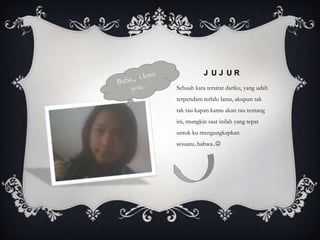 J UJ UR
Sebuah kata tersirat dariku, yang udah
terpendam terlalu lama, akupun tak
tak tau kapan kamu akan tau tentang
ini, mungkin saat inilah yang tepat
untuk ku mengungkapkan
sesuatu..bahwa..
 