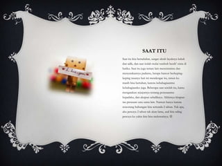 SAAT ITU
Saat itu kita bersahabat, sangat akrab layaknya kakak
dan adik, dan saat itulah mulai tumbuh benih’ cinta di
hatiku. Saat itu juga teman lain mencintaimu dan
menyatakannya padamu, betapa hancur berkeping-
keping rasanya hati ini mendengar itu, nmun ku
masih bisa bertahan, karena kebahagiaanmu
kebahagiaanku juga. Beberapa saat setelah itu, kamu
mengatakan sejujurnya tentang perasaanmu
kepadaku, dan akupun sebaliknya. Akhirnya kitapun
tau perasaan satu sama lain. Namun hanya karena
seseorang hubungan kita tertunda 2 tahun. Tak apa,
aku percaya 2 tahun tak akan lama, asal kita saling
percaya ku yakin kita bisa melewatinya. 
 