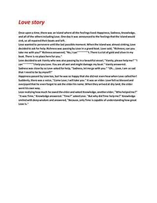 Love story
Once upona time,there was an island where all the feelingslived:Happiness,Sadness,Knowledge,
and all of the othersincludingLove. One day it was announcedto the feelingsthatthe islandwould
sink,so all repairedtheir boats and left.
Love wantedto persevere until the last possible moment.Whenthe islandwas almost sinking,Love
decidedto ask for help.Richnesswas passingby Love in a grand boat. Love said, "Richness,can you
take me with you?" Richnessanswered,"No,I can''''''''''''''''t.There isa lot of gold and silverin my
boat. There is no place here for you."
Love decidedtoask Vanity who was also passing by ina beautiful vessel,"Vanity,please helpme!" "I
can''''''''''''''''thelpyouLove.You are all wet and might damage my boat." Vanityanswered.
Sadnesswas close by so Love asked for help,"Sadness,letme go with you." "Oh....Love,I am so sad
that I needto be by myself!"
Happinesspassed by Love too, but he was so happy that she didnot evenhearwhen Love calledher!
Suddenly,there was a voice,"Come Love,I will take you." It was an elder.Love feltso blessedand
overjoyedthat he evenforgot to ask the elderhis name.Whenthey arrivedat dry land, the elder
went hisown way.
Love realizinghowmuch he owed the elderand asked Knowledge,anotherelder,"Whohelpedme?"
"It was Time," Knowledge answered."Time?" askedLove."But why didTime helpme?" Knowledge
smiledwithdeepwisdom and answered,"Because,onlyTime iscapable of understandinghow great
Love is."
 