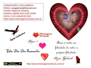 FORMATAÇÃO: LUZIA GABRIELE
EMAIL: luziagabriele@hotmail.com
FOTOS: ARQUIVO PESSOAL
MÚSICA: ANDRE RIEU LOVE STORY
DATA: 12 DE JUNHO DE 2013
http://www.mensagensvirtuais.com.br
Amar é sentir na
felicidade do outro a
própria felicidade.
http://www.mensagensvirtuais.com.br
 