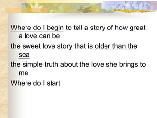 Where do I begin to tell a story of how great
a love can be
the sweet love story that is older than the
sea
the simple truth about the love she brings to
me
Where do I start
 
