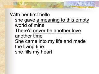 With her first hello
she gave a meaning to this empty
world of mine
There'd never be another love
another time
She came into my life and made
the living fine
she fills my heart
 