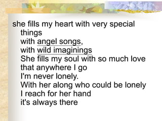she fills my heart with very special
things
with angel songs,
with wild imaginings
She fills my soul with so much love
that anywhere I go
I'm never lonely.
With her along who could be lonely
I reach for her hand
it's always there
 