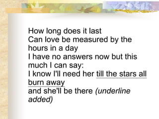 How long does it last
Can love be measured by the
hours in a day
I have no answers now but this
much I can say:
I know I'll need her till the stars all
burn away
and she'll be there (underline
added)
 
