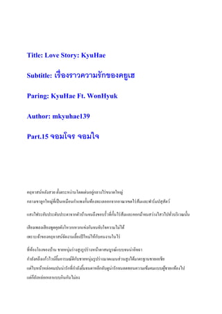 Title: Love Story: KyuHae
Subtitle: เรื่องราวความรักของคยูเฮ
Paring: KyuHae Ft. WonHyuk
Author: mkyuhae139
Part.15 จอมโจร จอมใจ
คฤหาสน์หลังสวย ตั้งตระหง่านโดดเด่นอยู่กลางไร่ขนาดใหญ่
กลางเขาลูกใหญ่ที่เป็นเหมือนกาแพงกั้นท้องทะเลออกจากอาณาเขตไร่ส้มและฟาร์มปสุสัตว์
แสงไฟระยับประดับประดาจากตัวบ้านจนถึงขอบรั้วที่กั้นไร่ส้มและคอกม้าจนสว่างไสวไปทั่วบริเวณนั้น
เสียงเพลงเสียงพูดคุยดังโหวกเหวกแข่งกันจนจับใจความไม่ได้
เพราะเจ้าของคฤหาสน์จัดงานเลี้ยงปีใหม่ให้กับคนงานในไร่
ที่ห้องโถงของบ้าน ชายหนุ่มร่างสูงรูปร่างหน้าตาสมบูรณ์แบบจนน่าอิจฉา
กาลังคลึงแก้วไวน์ยิ้มอารมณ์ดีกับชายหนุ่มรูปร่างมาดแมนส่วนสูงได้มาตรฐานชายเอเชีย
แต่ใบหน้าหล่อคมปนน่ารักที่กาลังยิ้มจนตาหยีกลับดูน่ารักจนลดทอนความเข้มคมแบบผู้ชายแท้ลงไป
แต่ก็ยังหล่อเหลาแบบกินกันไม่ลง
 